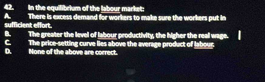 In the equilibrium of the labour market:
A a There is excess demand for workers to make sure the workers put in
sufficient effort.
B. The greater the level of labour productivity, the higher the real wage.
C. The price-setting curve lies above the average product of labour.
D. None of the above are correct.