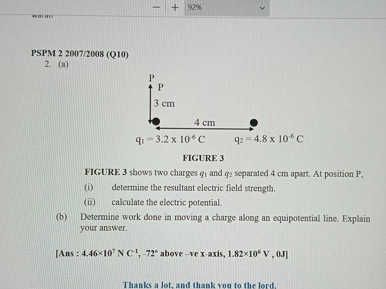 — + 92% 
waran 
PSPM 2 2007/2008 (Q10) 
2. (a)
P
P
3 cm
4 cm
q_1=3.2* 10^(-6)C q_2=4.8* 10^(-6)C
FIGURE 3 
FIGURE 3 shows two charges q1 and q2 separated 4 cm apart. At position P, 
(i) determine the resultant electric field strength. 
(ii) calculate the electric potential. 
(b) Determine work done in moving a charge along an equipotential line. Explain 
your answer. 
[Ans : 4.46* 10^7NC^(-1), -72° above —ve x-axis, 1.82* 10^6V , 0J] 
Thanks a lot, and thank you to the lord.