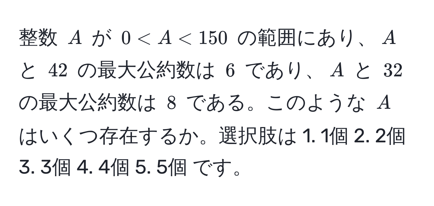 整数 $A$ が $0 < A < 150$ の範囲にあり、$A$ と $42$ の最大公約数は $6$ であり、$A$ と $32$ の最大公約数は $8$ である。このような $A$ はいくつ存在するか。選択肢は 1. 1個 2. 2個 3. 3個 4. 4個 5. 5個 です。