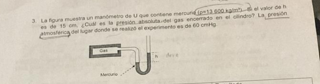 La figura muestra un manómetro de U que contiene mercurio (p=13600kg/m^3)-Si el valor de h
es de 15 cm, ¿Cuál es la presión absoluta del gas encerrado en el cilindro? La presión 
atmosférica del lugar donde se realizó el experimento es de 60 cmHg.