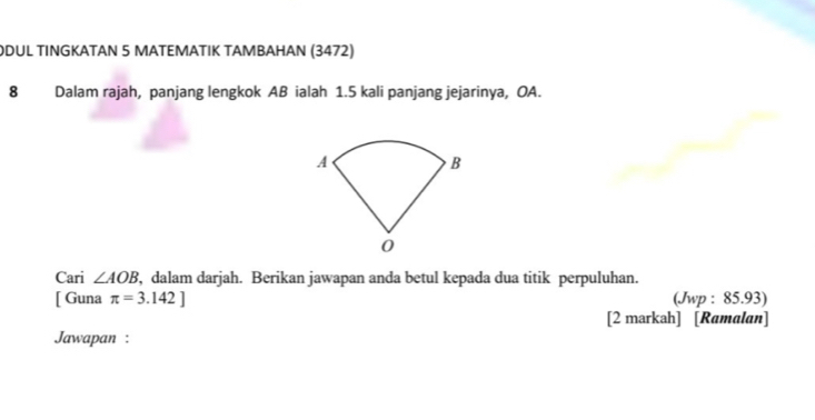 DUL TINGKATAN 5 MATEMATIK TAMBAHAN (3472) 
8 Dalam rajah, panjang lengkok AB ialah 1.5 kali panjang jejarinya, OA. 
Cari ∠ AOB , dalam darjah. Berikan jawapan anda betul kepada dua titik perpuluhan. 
[ Guna π =3.142] (Jwp : 85.93) 
[2 markah] [Ramalan] 
Jawapan :