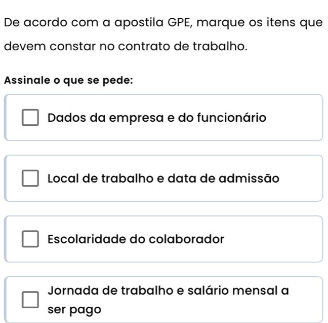 De acordo com a apostila GPE, marque os itens que
devem constar no contrato de trabalho.
Assinale o que se pede:
Dados da empresa e do funcionário
Local de trabalho e data de admissão
Escolaridade do colaborador
Jornada de trabalho e salário mensal a
ser pago