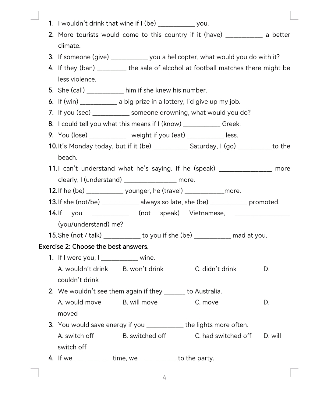 wouldn't drink that wine if I (be) _you.
2. More tourists would come to this country if it (have) _a better
climate.
3. If someone (give) _you a helicopter, what would you do with it?
4. If they (ban) _the sale of alcohol at football matches there might be
less violence.
5. She (call)_ him if she knew his number.
6. If (win)_ a big prize in a lottery, I’d give up my job.
7. If you (see) _someone drowning, what would you do?
8. I could tell you what this means if I (know) _Greek.
9. You (lose) _weight if you (eat) _less.
10.It's Monday today, but if it (be) _Saturday, I (go) _to the
beach.
11.I can't understand what he's saying. If he (speak) _more
clearly, I (understand) _more.
12.If he (be)_ younger, he (travel) _more.
13.If she (not/be) _always so late, she (be) _promoted.
14. If you _(not speak) Vietnamese,_
(you/understand) me?
15.She (not / talk) _to you if she (be)_ mad at you.
Exercise 2: Choose the best answers.
1. If I were you, I_ wine.
A. wouldn’t drink B. won’t drink C. didn't drink D.
couldn't drink
2. We wouldn't see them again if they _to Australia.
A. would move B. will move C. move D.
moved
3. You would save energy if you _the lights more often.
A. switch off B. switched off C. had switched off D. will
switch off
4. If we _time, we_ to the party.