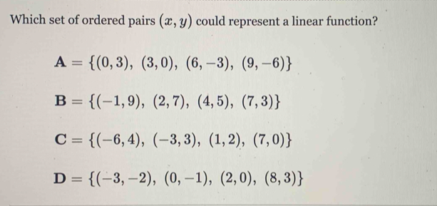 Which set of ordered pairs (x,y) could represent a linear function?
A= (0,3),(3,0),(6,-3),(9,-6)
B= (-1,9),(2,7),(4,5),(7,3)
C= (-6,4),(-3,3),(1,2),(7,0)
D= (-3,-2),(0,-1),(2,0),(8,3)