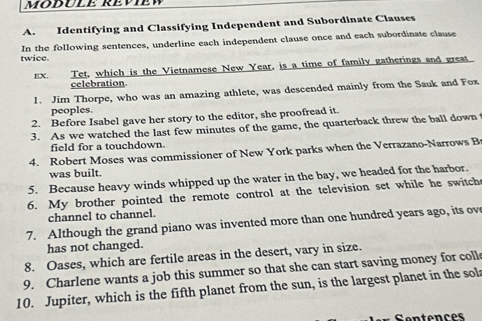 MODULE REVIEW 
A. Identifying and Classifying Independent and Subordinate Clauses 
In the following sentences, underline each independent clause once and each subordinate clause 
twice. 
EX. Tet, which is the Vietnamese New Year, is a time of family gatherings and great 
celebration. 
1. Jim Thorpe, who was an amazing athlete, was descended mainly from the Sauk and Fox 
peoples. 
2. Before Isabel gave her story to the editor, she proofread it. 
3. As we watched the last few minutes of the game, the quarterback threw the ball down t 
field for a touchdown. 
4. Robert Moses was commissioner of New York parks when the Verrazano-Narrows B 
was built. 
5. Because heavy winds whipped up the water in the bay, we headed for the harbor. 
6. My brother pointed the remote control at the television set while he switch 
channel to channel. 
7. Although the grand piano was invented more than one hundred years ago, its ov 
has not changed. 
8. Oases, which are fertile areas in the desert, vary in size. 
9. Charlene wants a job this summer so that she can start saving money for coll 
10. Jupiter, which is the fifth planet from the sun, is the largest planet in the sol 
* Sentences