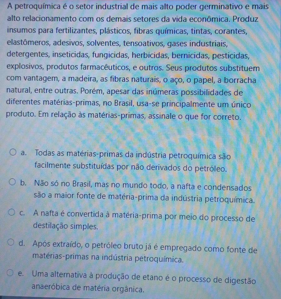 A petroquímica é o setor industrial de mais alto poder germinativo e mais
alto relacionamento com os demais setores da vida econômica. Produz
insumos para fertilizantes, plásticos, fibras químicas, tintas, corantes,
elastômeros, adesivos, solventes, tensoativos, gases industriais,
detergentes, inseticidas, fungicidas, herbicidas, bernicidas, pesticidas,
explosivos, produtos farmacêuticos, e outros. Seus produtos substituem
com vantagem, a madeira, as fibras naturais, o aço, o papel, a borracha
natural, entre outras. Porém, apesar das inúmeras possibilidades de
diferentes matérias-primas, no Brasil, usa-se principalmente um único
produto. Em relação às matérias-primas, assinale o que for correto.
a. Todas as matérias-primas da indústria petroquímica são
facilmente substituídas por não derivados do petróleo.
b. Não só no Brasil, mas no mundo todo, a nafta e condensados
são a maior fonte de matéria-prima da indústria petroquímica.
c. A nafta é convertida à matéria-prima por meio do processo de
destilação simples.
d. Após extraído, o petróleo bruto já é empregado como fonte de
matérias-primas na indústria petroquímica.
e. Uma alternativa à produção de etano é o processo de digestão
anaeróbica de matéria orgânica.