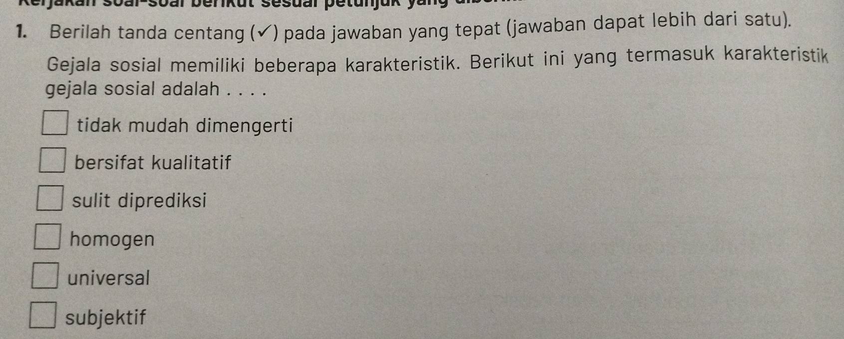 Ikut sesual petun
1. Berilah tanda centang (✔) pada jawaban yang tepat (jawaban dapat lebih dari satu).
Gejala sosial memiliki beberapa karakteristik. Berikut ini yang termasuk karakteristik
gejala sosial adalah . . . .
tidak mudah dimengerti
bersifat kualitatif
sulit diprediksi
homogen
universal
subjektif