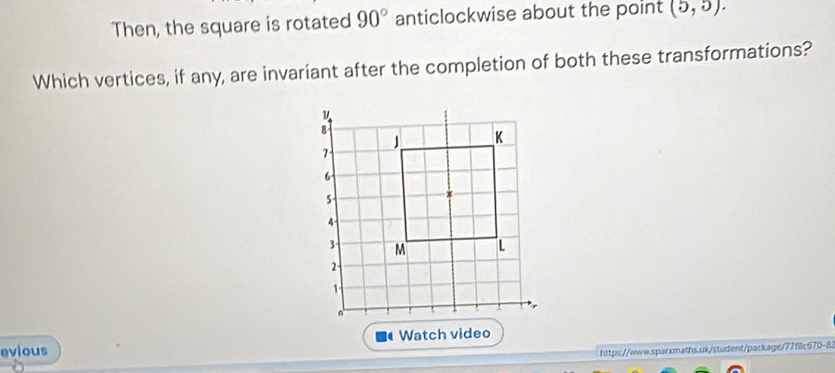 Then, the square is rotated 90° anticlockwise about the point (5,5). 
Which vertices, if any, are invariant after the completion of both these transformations? 
evious Watch video 
https://www.sparkmaths.uk/student/package/77f8c670-8.