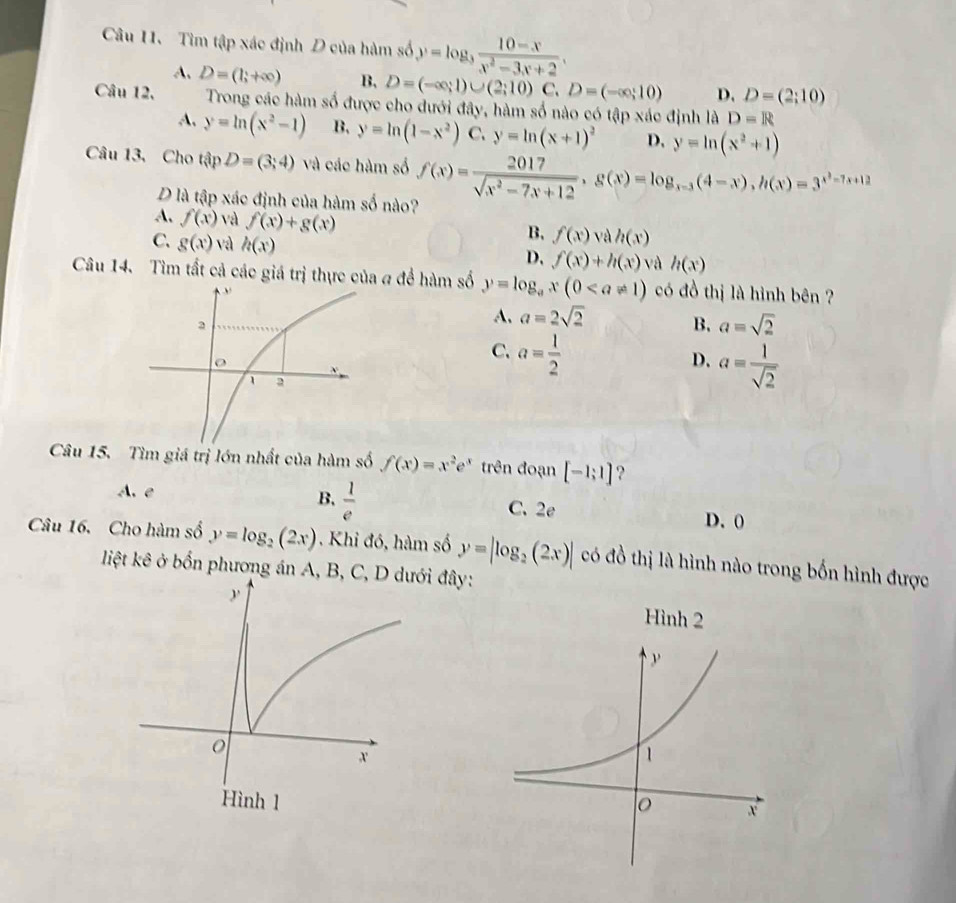 Tìm tập xác định D của hàm số y=log _3 (10-x)/x^2-3x+2 .
A. D=(1;+∈fty ) B. D=(-∈fty ;1)∪ (2;10) C. D=(-∈fty ;10) D. D=(2;10)
Câu 12.  Trong các hàm số được cho đưới đây, hàm số nào có tập xác định là D=R
A. y=ln (x^2-1) B, y=ln (1-x^2) C. y=ln (x+1)^2 D. y=ln (x^2+1)
Câu 13, Cho tập D=(3;4) và các hàm số f(x)= 2017/sqrt(x^2-7x+12) ,g(x)=log _x-3(4-x),h(x)=3^(x^3)-7x+12
D là tập xác định của hàm số nào?
A. f(x) và f(x)+g(x)
C. g(x) và h(x)
B. f(x) và h(x)
D. f(x)+h(x) và h(x)
Câu 14. Tìm tất cả các giá trị thực của a để hàm số y=log _ax(0 có đồ thị là hình bên ?
A. a=2sqrt(2)
B. a=sqrt(2)
C. a= 1/2 
D. a= 1/sqrt(2) 
Câu 15. Tìm giá trị lớn nhất của hàm số f(x)=x^2e^x trên đoạn [-1;1] ?
A. e B.  1/e  C. 2e D. 0
Câu 16. Cho hàm số y=log _2(2x). Khi đó, hàm số y=|log _2(2x)| có đồ thị là hình nào trong bốn hình được
liệt kê ở bốn phương án A, đây:
Hình 2