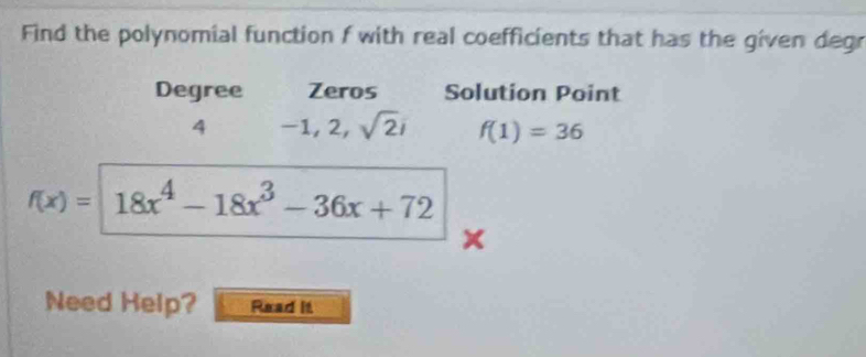 Find the polynomial function f with real coefficients that has the given degr 
Degree Zeros Solution Point
4 -1,2,sqrt(2)i f(1)=36
f(x)= 18x^4-18x^3-36x+72
Need Help? Read it