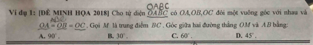 a
Ví dụ 1: [ĐE MINH HQA 2018] Cho tứ diện OABC có OA, OB, OC đôi một vuông góc với nhau và
OA=OB=OC. Gọi M là trung điểm BC. Góc giữa hai đường thẳng OM và AB bằng:
A. 90°. B. 30°. C. 60°. D. 45°.