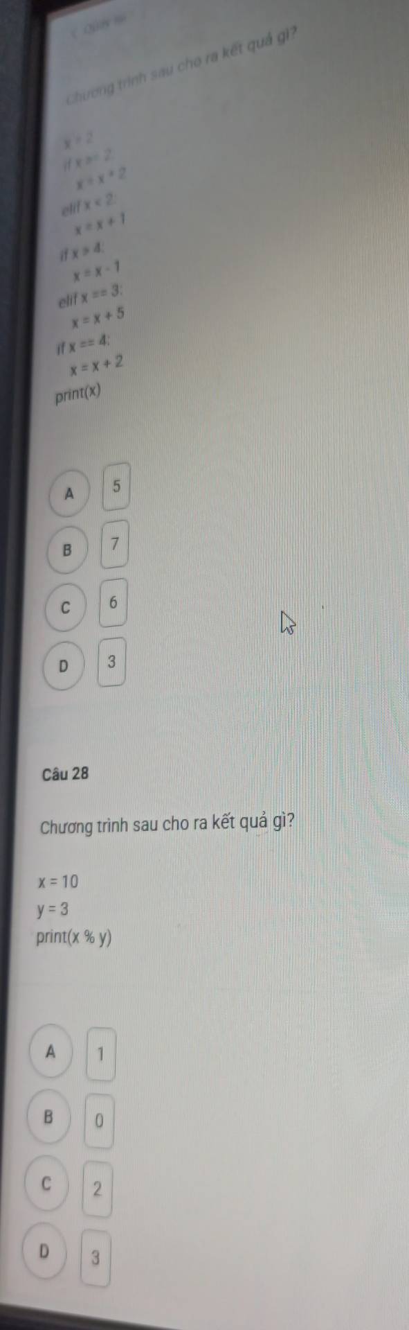 Chương trình sau cho ra kết quả gi?
x=2
x≥ =2
x=x+2
ell x<2</tex>
x=x+1
i x>4
x=x-1
elif x==3
x=x+5
x==4 :
x=x+2
print(x)
A 5
B 1
C 6
D 3
Câu 28
Chương trình sau cho ra kết quả gì?
x=10
y=3
print(x% y)
A 1
B 0
C 2
D 3