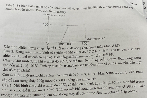 Sự biển thiên nhiệt độ của khối nước đá đựng trong ấm điện theo nhiệt lượng cung cấp hi 
được cho trên đồ thị. Dựa vào đồ thị ta thấy 
Xác định Nhiệt lượng cung cấp để khối nước đá nóng chảy hoàn ton vị kJ) 
Cầu 3. Động năng trung bình của phân tử khí nhiệt độ 37°C là a. 10^(-21). Giá trị của a là bao 
nhiêu? (Lấy hai chữ số có nghĩa). Biết hằng số Boltzmann k=1,38.10^(-23)J/K
Câu 4. Một bình đựng khí ở nhiệt độ 20°C , có thể tích 50cm^3 , áp suất 1, 2atm. Đun nóng đẳng 
tích đến nhiệt độ 100°C. Tính áp suất khí trong bình sau khi đun (đơn vị atm) (làm tròn đến một 
chữ số thập phân) 
Câu 5. Biết nhiệt nóng chảy riêng của nước đá là lambda =3, 4.10^5J/kg;. Nhiệt lượng Q cần cung 
cấp đề làm nóng chảy 100g nước đá ở 0°C bằng bao nhiêu kJ? 
Câu 6. Một bình đựng khí ở nhiệt độ 20°C , có thể tích 400ml, áp suất 1, 2.10^5Pa. Nén khí trong 
bình sao cho thể tích giảm đi 50ml. Tính áp suất khí trong bình sau khi nén (đơn vị 10^5Pa). Biết 
trong quá trình nén, nhiệt độ của khí không thay đổi (làm tròn đến một chữ số thập phân)