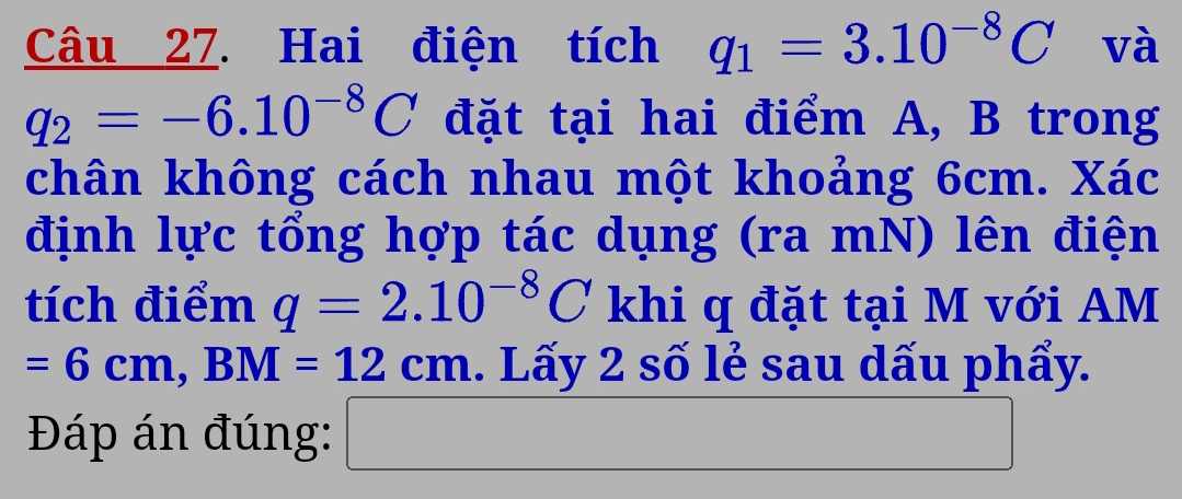 Hai điện tích q_1=3.10^(-8)C và
q_2=-6.10^(-8)C đặt tại hai điểm A, B trong 
chân không cách nhau một khoảng 6cm. Xác 
định lực tổng hợp tác dụng (ra mN) lên điện 
tích điểm q=2.10^(-8)C khi q đặt tại M với AM
=6cm, BM=12cm. Lấy 2 số lẻ sau dấu phẩy. 
Đáp án đúng: □