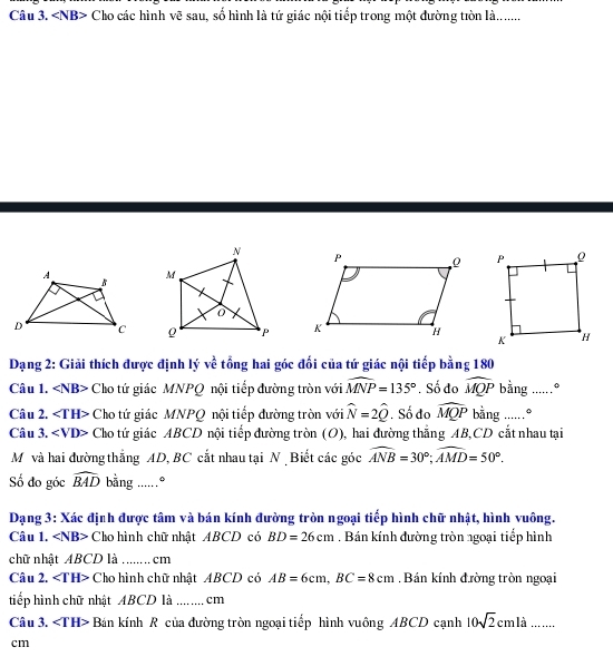 Cho các hình vẽ sau, số hình là tứ giác nội tiếp trong một đường tòn là........ 


Dạng 2: Giải thích được định lý về tổng hai góc đổi của tứ giác nội tiếp bằng 180
Câu 1. Cho tứ giác MNPQ nội tiếp dường tròn với widehat MNP=135°. Số đo widehat MQP bằng .....º 
Câu 2. Cho tứ giác MNPQ nội tiếp đường tròn với widehat N=2widehat Q , Số đo widehat MQP bằng .....º 
Câu 3. Cho tứ giác ABCD nội tiếp đường tròn (O), hai đường thắng AB, CD cắt nhau tại 
Mô và hai đường thắng AD, BC cắt nhau tại N Biết các góc widehat ANB=30°; widehat AMD=50°. 
Số đo góc widehat BAD bằng .....º 
Dạng 3: Xác định được tâm và bán kính đường tròn ngoại tiếp hình chữ nhật, hình vuông. 
Câu 1. Cho hình chữ nhật ABCD có BD=26cm. Bán kính đường tròn ngoại tiếp hình 
chữ nhật ABCD là cm
Câu 2. ∠ TH> Cho hình chữ nhật ABCD có AB=6cm, BC=8cm Bán kính đường tròn ngoại 
tiếp hình chữ nhật ABCD là _cm 
Câu 3. ∠ IH> Bán kính R của đường tròn ngoại tiếp hình vuông ABCD cạnh 10sqrt(2)cmla..
cm