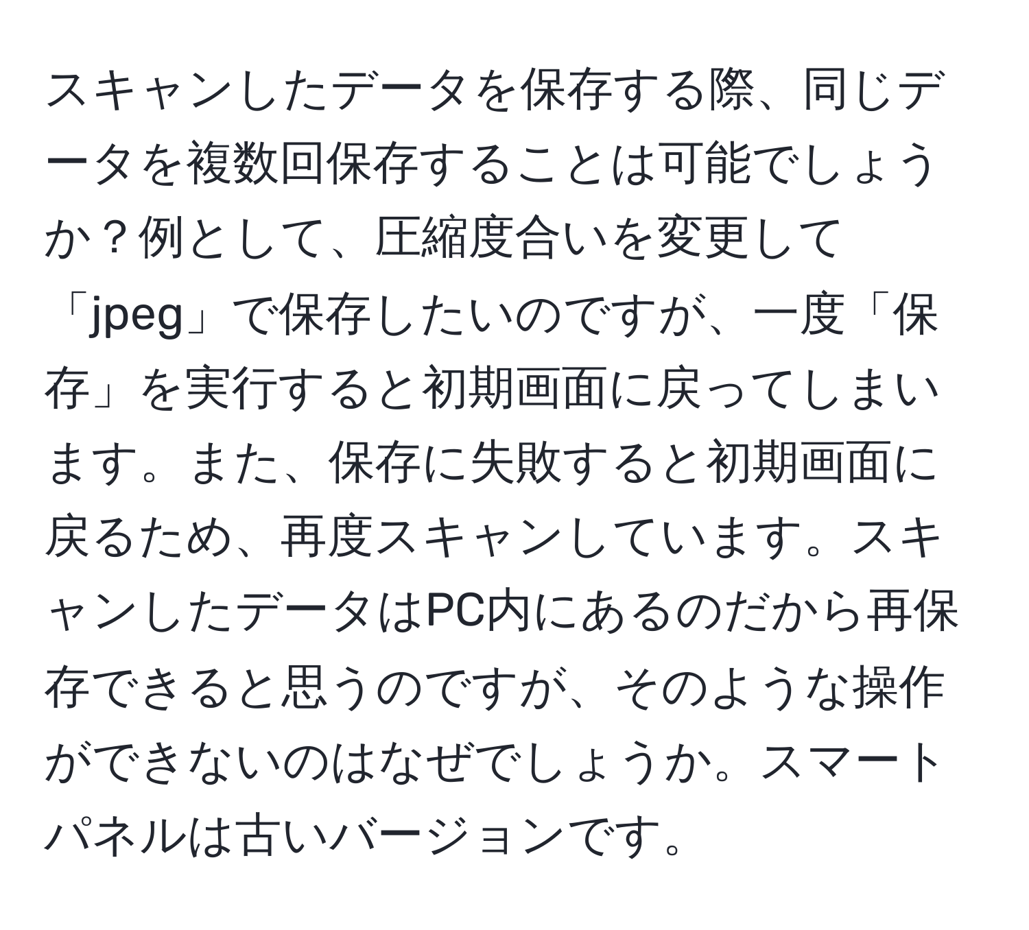 スキャンしたデータを保存する際、同じデータを複数回保存することは可能でしょうか？例として、圧縮度合いを変更して「jpeg」で保存したいのですが、一度「保存」を実行すると初期画面に戻ってしまいます。また、保存に失敗すると初期画面に戻るため、再度スキャンしています。スキャンしたデータはPC内にあるのだから再保存できると思うのですが、そのような操作ができないのはなぜでしょうか。スマートパネルは古いバージョンです。