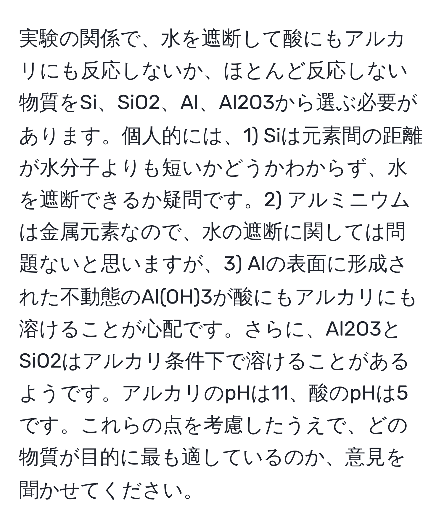 実験の関係で、水を遮断して酸にもアルカリにも反応しないか、ほとんど反応しない物質をSi、SiO2、Al、Al2O3から選ぶ必要があります。個人的には、1) Siは元素間の距離が水分子よりも短いかどうかわからず、水を遮断できるか疑問です。2) アルミニウムは金属元素なので、水の遮断に関しては問題ないと思いますが、3) Alの表面に形成された不動態のAl(OH)3が酸にもアルカリにも溶けることが心配です。さらに、Al2O3とSiO2はアルカリ条件下で溶けることがあるようです。アルカリのpHは11、酸のpHは5です。これらの点を考慮したうえで、どの物質が目的に最も適しているのか、意見を聞かせてください。