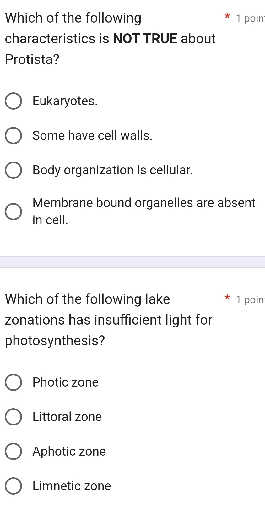 Which of the following 1 poin
characteristics is NOT TRUE about
Protista?
Eukaryotes.
Some have cell walls.
Body organization is cellular.
Membrane bound organelles are absent
in cell.
Which of the following lake 1 poin
zonations has insufficient light for
photosynthesis?
Photic zone
Littoral zone
Aphotic zone
Limnetic zone