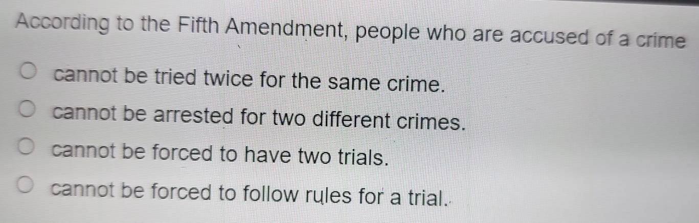 According to the Fifth Amendment, people who are accused of a crime
cannot be tried twice for the same crime.
cannot be arrested for two different crimes.
cannot be forced to have two trials.
cannot be forced to follow ryles for a trial.