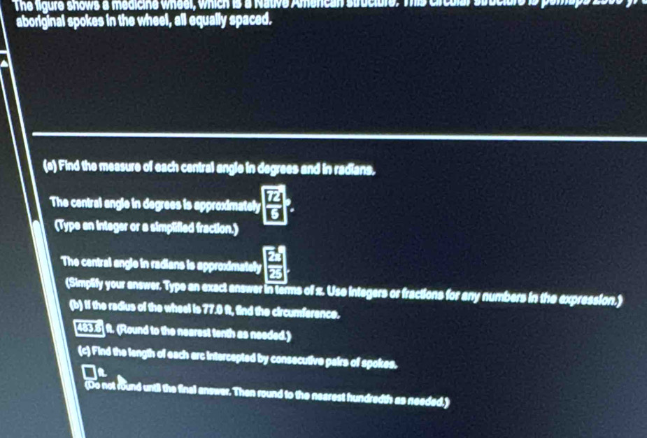 The ligure shows a medicine wheel, which is a Native Amercan struciure. This crcular stuciale is pamaps 
aboriginal spokes in the wheel, all equally spaced. 
(e) Find the measure of each central angle in degrees and in radians, 
The central angle in degrees is approximately frac overline Loverline U
(Type an integer or a simplified fraction.) 
The central angle in radians is approximately  EA/EB 
(Simplify your answer. Type an exact answer in terms of z. Use integers or fractions for any numbers in the expression.) 
(b) If the radius of the wheel is 77.0 ft, find the circumference. 
[483.6] f. (Round to the nearest tenth as needed.) 
(c) Find the langth of each arc intercepted by consecutive pairs of spokes. 
In 
(Do not round until the final answer. Then round to the nearest hundredth as needed.)