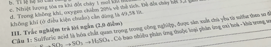 Tỉ lệ hệ số can t
c. Nhiệt lượng tòa ra khi đốt cháy 1 moi khi l
d. Trong không khí, oxygen chiếm 20% về thể tích. Đề đốt cháy hết 3, 2 gali
không khí (ở điều kiện chuẩn) cần dùng là 49,58 lít.
Câu 1: Sulfuric acid là hóa chất quan trọng trong công nghiệp, được sản xuất chủ yểu từ sulfur theo sơ đi
III. Trắc nghiệm trã lời ngắn (2,0 điểm)
Cto SO_2to SO_3to H_2SO_4 Có bao nhiêu phản ứng thuộc loại phản ứng oxi hoá - khử trong sơ