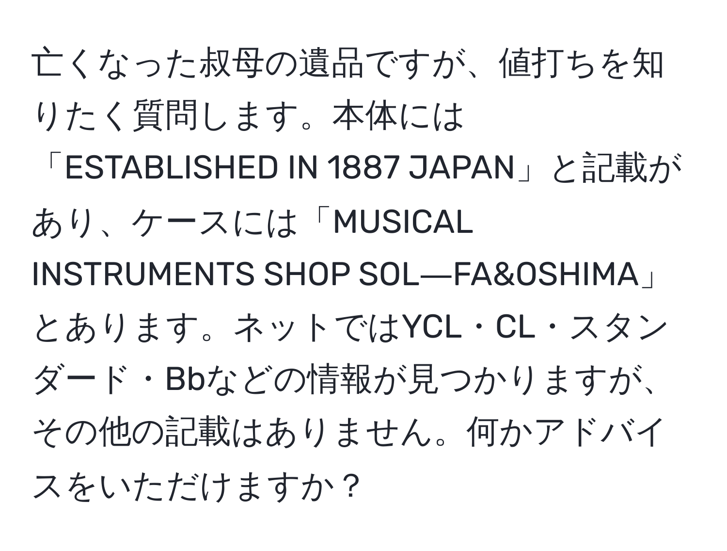 亡くなった叔母の遺品ですが、値打ちを知りたく質問します。本体には「ESTABLISHED IN 1887 JAPAN」と記載があり、ケースには「MUSICAL INSTRUMENTS SHOP SOL―FA&OSHIMA」とあります。ネットではYCL・CL・スタンダード・Bbなどの情報が見つかりますが、その他の記載はありません。何かアドバイスをいただけますか？