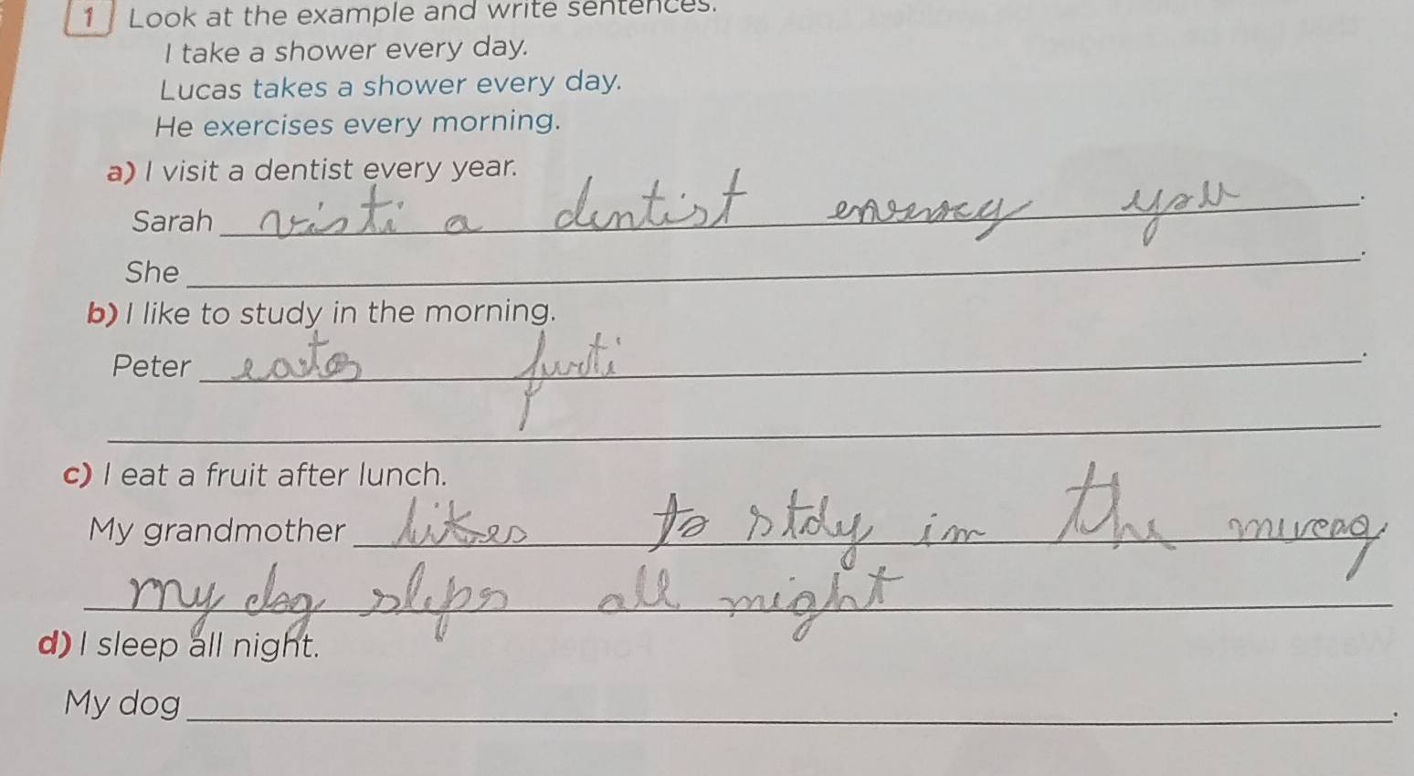 1Look at the example and write sentences. 
I take a shower every day. 
Lucas takes a shower every day. 
He exercises every morning. 
a) I visit a dentist every year. 
_`` 
Sarah 
_。 
She 
b) I like to study in the morning. 
Peter_ 
. 
_ 
c) I eat a fruit after lunch. 
My grandmother_ 
_ 
_ 
_ 
_ 
d) I sleep all night. 
My dog_