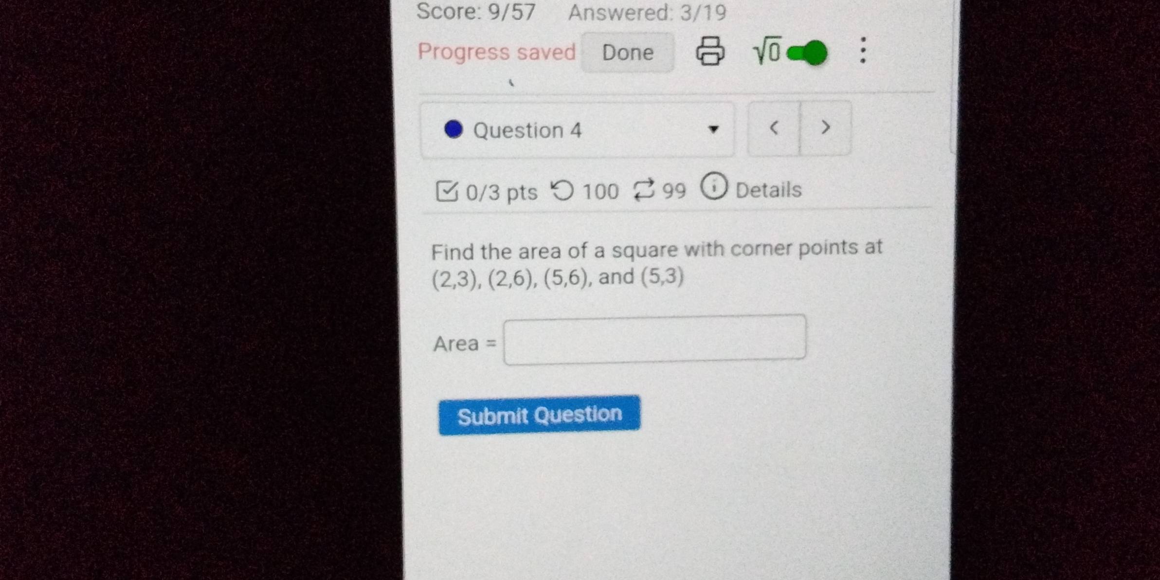 Score: 9/57 Answered: 3/19 
Progress saved Done 
sqrt(0) 
. 
Question 4 < > 
0/3 pts つ 100 99 Details 
Find the area of a square with corner points at
(2,3), (2,6), (5,6) , and (5,3)
Area =□ 
Submit Question