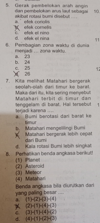 Gerak pembelokan arah angin
dan pembelokan arus laut sebagai 10.
akibat rotasi bumi disebut ...
a. efek coriolis
efek cornelis
c. efek el nino
d. efek el nina
11
6. Pembagian zona waktu di dunia
menjadi ... zona waktu.
a. 23
b. 24
c. 25
12
26
7. Kita melihat Matahari bergerak
seolah-olah dari timur ke barat.
Maka dari itu, kita sering menyebut
Matahari terbit di timur dan
tenggelam di barat. Hal tersebut 1
terjadi karena ....
a. Bumi berotasi dari barat ke
timur
b. Matahari mengelilingi Bumi
Matahari bergerak lebih cepat
dari Bumi
d. Kala rotasi Bumi lebih singkat
8. Perhatikan benda angkasa berikut!
(1) Planet
(2) Asteroid
(3) Meteor
(4) Matahari
Benda angkasa bila diurutkan dari
yang paling besar ....
a. (1)-(2)-(3)-(4)
(2)-(1)-(4)-(3)
C. (3)-(1)-(4)-(2)
d. (4)-(1)-(2)-(3)