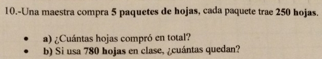 10.-Una maestra compra 5 paquetes de hojas, cada paquete trae 250 hojas. 
a) ¿Cuántas hojas compró en total? 
b) Si usa 780 hojas en clase, ¿cuántas quedan?