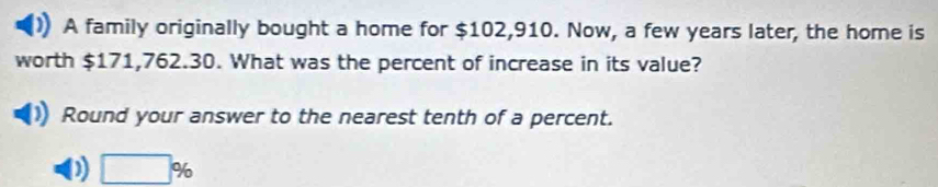 A family originally bought a home for $102,910. Now, a few years later, the home is
worth $171,762.30. What was the percent of increase in its value?
Round your answer to the nearest tenth of a percent.
D □ %