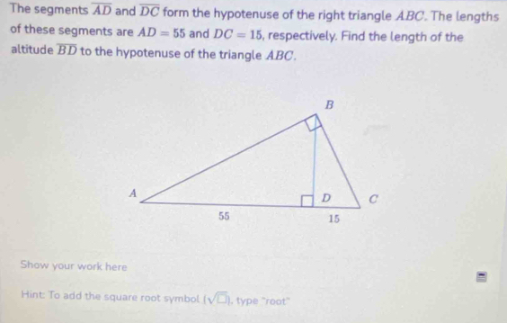 The segments overline AD and overline DC form the hypotenuse of the right triangle ABC. The lengths 
of these segments are AD=55 and DC=15 , respectively. Find the length of the 
altitude overline BD to the hypotenuse of the triangle ABC. 
Show your work here 
Hint: To add the square root symbol (sqrt(□ )) , type "root"