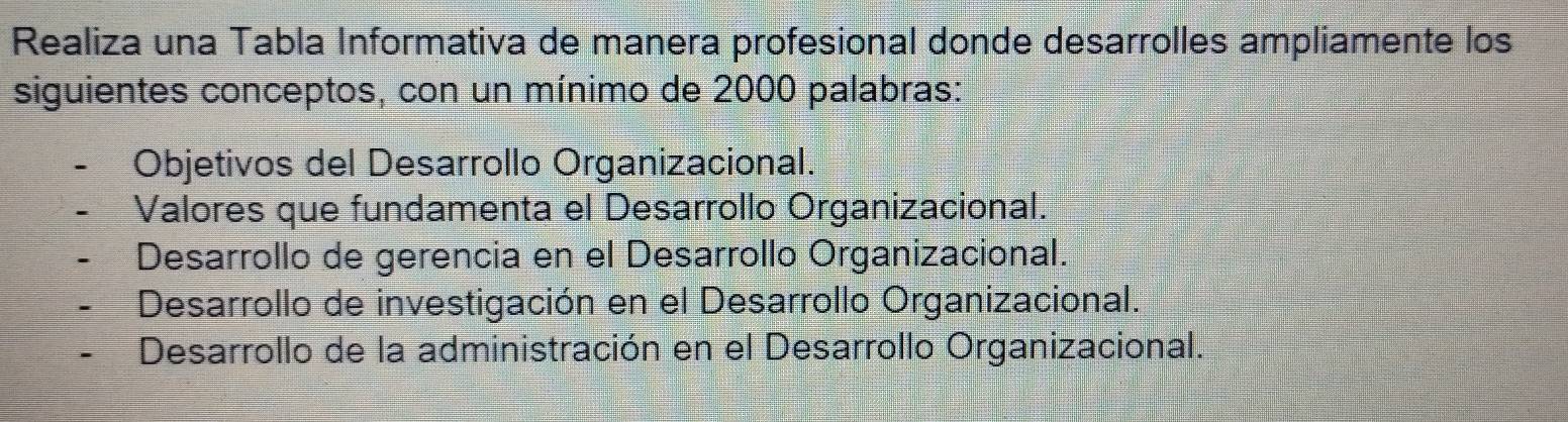 Realiza una Tabla Informativa de manera profesional donde desarrolles ampliamente los
siguientes conceptos, con un mínimo de 2000 palabras:
Objetivos del Desarrollo Organizacional.
Valores que fundamenta el Desarrollo Organizacional.
Desarrollo de gerencia en el Desarrollo Organizacional.
Desarrollo de investigación en el Desarrollo Organizacional.
Desarrollo de la administración en el Desarrollo Organizacional.