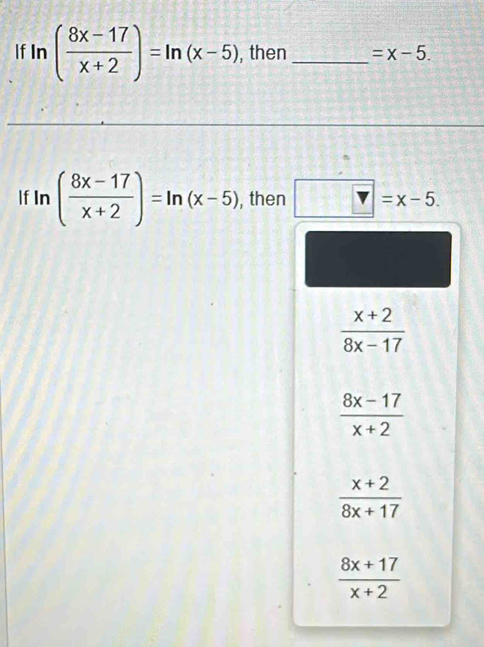 If ln ( (8x-17)/x+2 )=ln (x-5) , then _ =x-5. 
If ln ( (8x-17)/x+2 )=ln (x-5) , then  v=x-5.
 (x+2)/8x-17 
 (8x-17)/x+2 
 (x+2)/8x+17 
 (8x+17)/x+2 