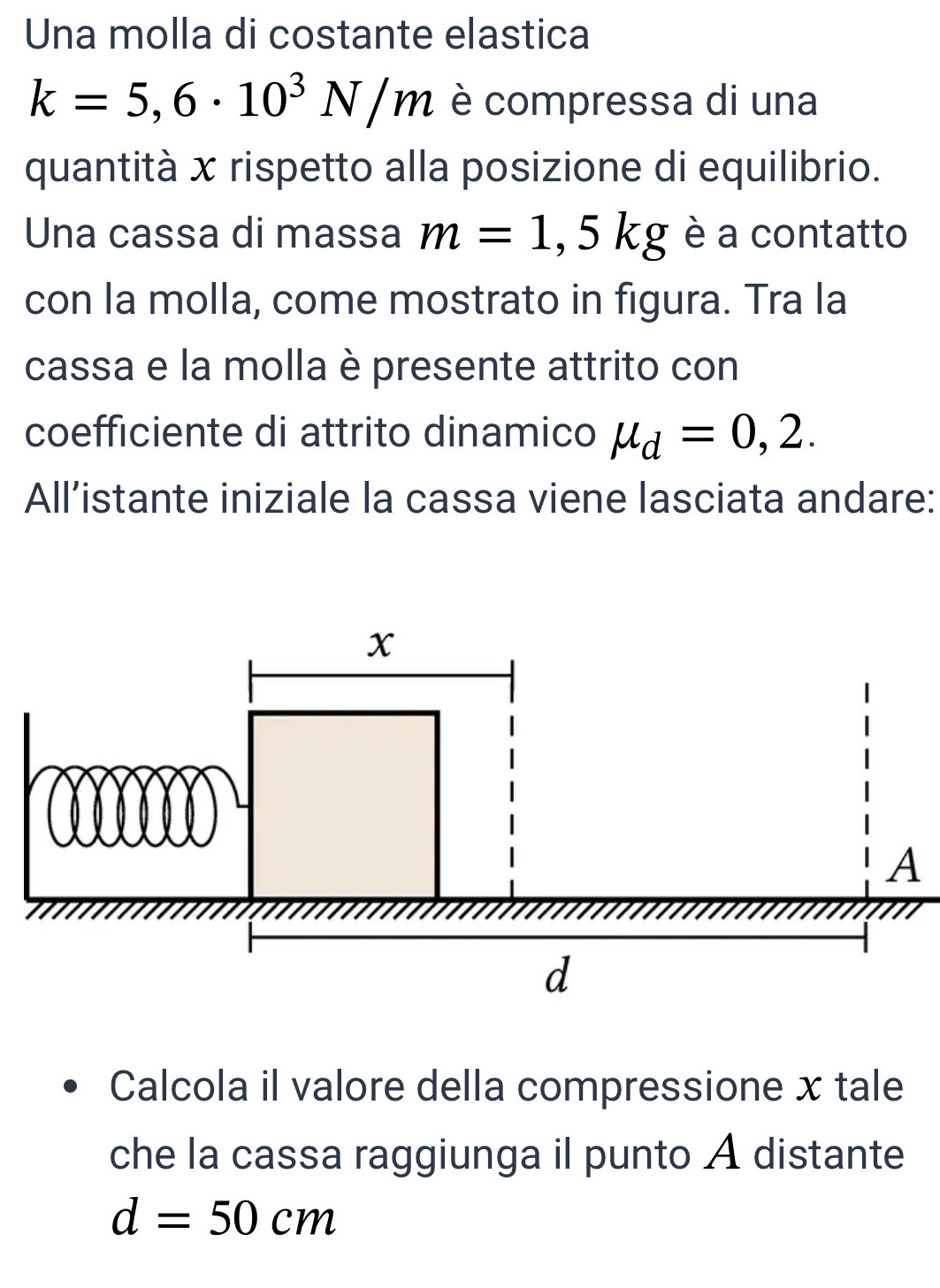 Una molla di costante elastica
k=5,6· 10^3N/m è compressa di una 
quantità x rispetto alla posizione di equilibrio. 
Una cassa di massa m=1,5kg è a contatto 
con la molla, come mostrato in figura. Tra la 
cassa e la molla è presente attrito con 
coefficiente di attrito dinamico mu _d=0,2. 
All’istante iniziale la cassa viene lasciata andare: 
Calcola il valore della compressione x tale 
che la cassa raggiunga il punto A distante
d=50cm