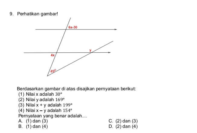 Berdasarkan gambar di atas disajikan pernyataan berikut:
(1) Nilai x adalah 30°
(2) Nilai y adalah 169°
(3) Nilai x+y adalah 199°
(4) Nilai x-y adalah 154°
Pernyataan yang benar adalah....
A. (1) dan (3) C. (2) dan (3)
B. (1) dan (4) D. (2) dan (4)