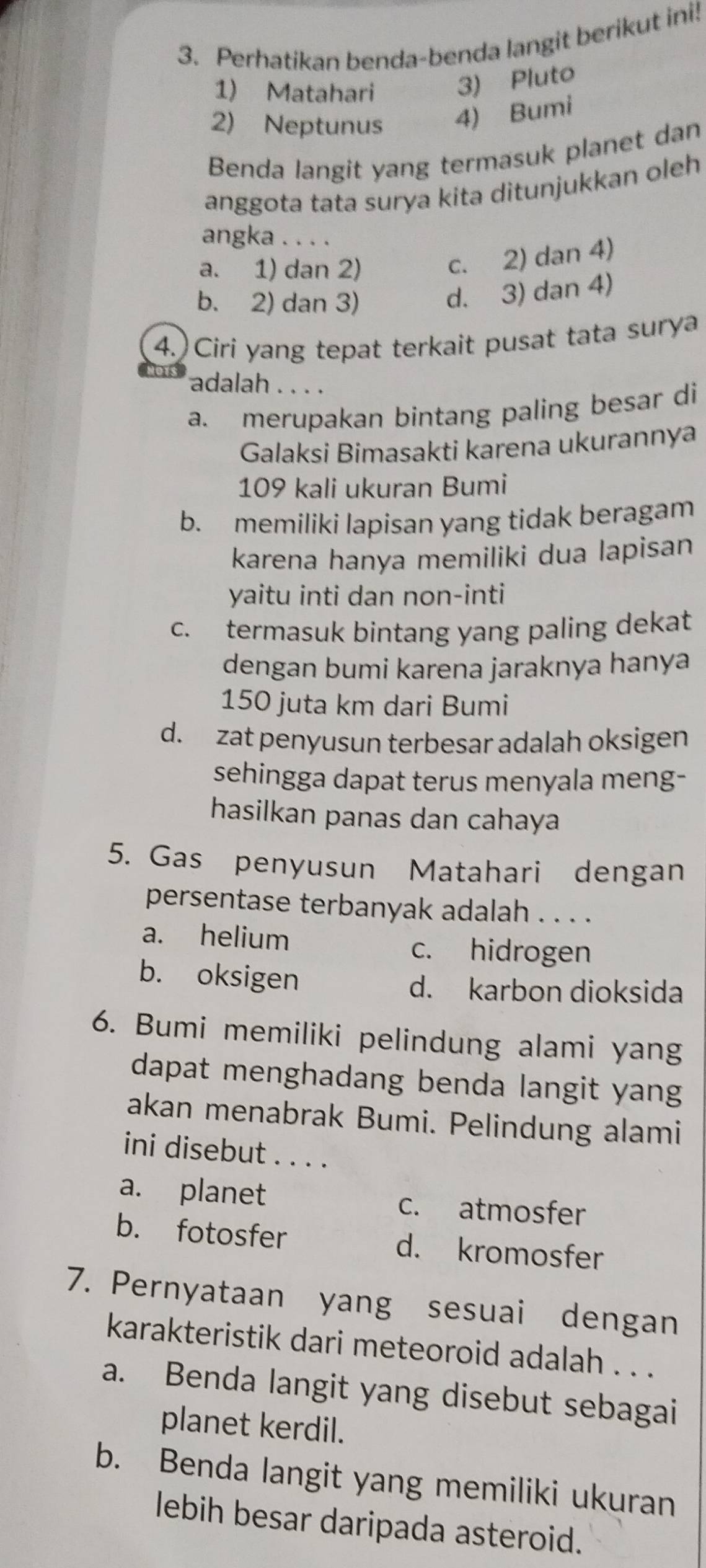 Perhatikan benda-benda langit berikut ini!
1) Matahari 3) Pluto
2) Neptunus 4) Bumi
Benda langit yang termasuk planet dan
anggota tata surya kita ditunjukkan oleh
angka . . . .
a. 1) dan 2)
c. 2) dan 4)
b. 2) dan 3)
d. 3) dan 4)
4.) Ciri yang tepat terkait pusat tata surya
adalah . . . .
a. merupakan bintang paling besar di
Galaksi Bimasakti karena ukurannya
109 kali ukuran Bumi
b. memiliki lapisan yang tidak beragam
karena hanya memiliki dua lapisan
yaitu inti dan non-inti
c. termasuk bintang yang paling dekat
dengan bumi karena jaraknya hanya
150 juta km dari Bumi
d. zat penyusun terbesar adalah oksigen
sehingga dapat terus menyala meng-
hasilkan panas dan cahaya
5. Gas penyusun Matahari dengan
persentase terbanyak adalah . . . .
a. helium
c. hidrogen
b. oksigen d. karbon dioksida
6. Bumi memiliki pelindung alami yang
dapat menghadang benda langit yang
akan menabrak Bumi. Pelindung alami
ini disebut . . . .
a. planet c. atmosfer
b. fotosfer d. kromosfer
7. Pernyataan yang sesuai dengan
karakteristik dari meteoroid adalah . . .
a. Benda langit yang disebut sebagai
planet kerdil.
b. Benda langit yang memiliki ukuran
lebih besar daripada asteroid.