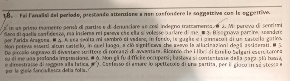 Fai l’analisi del periodo, prestando attenzione a non confondere le soggettive con le oggettive. 
. In un primo momento pensó di partire e di denunciare un così indegno trattamento, ■ 2. Mi pareva di sentirmi 
fiero di quella confidenza, ma insieme mi pareva che ella si volesse burlare di me. ■ L3. Bisognava partire, scendere 
per l’arida Aragona. ■ 4. A una svolta mi sembrò di vedere, in fondo, le guglie e i pinnacoli di un castello gotico. 
Non poteva esserci alcun castello, in quel luogo, e ciò significava che avevo le allucinazioni degli assiderati. ■ 5. 
Da piccolo sognavo di diventare scrittore di romanzi di avventure. Ricordo che i libri di Emilio Salgari esercitarono 
su di me una profonda impressione. ■ 6. Non gli fu difficile occuparsi; bastava si contentasse della paga più bassa, 
e dimostrasse di reggere alla fatica. É 7. Confesso dí amare lo spettacolo di una partita, per il gioco in sé stesso e 
per la gioia fanciullesca della folla.