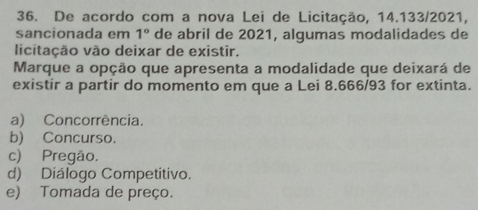 De acordo com a nova Lei de Licitação, 14.133/2021,
sancionada em 1° de abril de 2021, algumas modalidades de
licitação vão deixar de existir.
Marque a opção que apresenta a modalidade que deixará de
existir a partir do momento em que a Lei 8.666/93 for extinta.
a) Concorrência.
b) Concurso.
c) Pregão.
d) Diálogo Competitivo.
e) Tomada de preço.