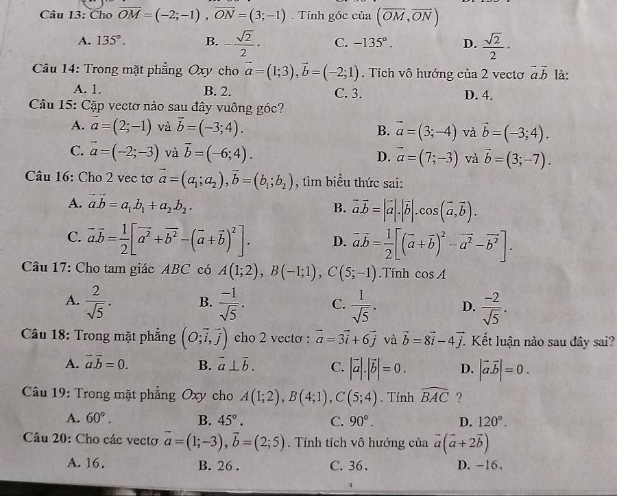 Cho overline OM=(-2;-1),overline ON=(3;-1) Tính góc iia (vector OM,vector ON)
A. 135°. B. - sqrt(2)/2 · -135°. D.  sqrt(2)/2 ·
C.
Câu 14: Trong mặt phẳng Oxy cho vector a=(1;3),vector b=(-2;1). Tích vô hướng của 2 vectơ vector a.vector b là:
A. 1. B. 2. C. 3. D. 4.
Câu 15: Cặp vectơ nào sau đây vuông góc?
A. vector a=(2;-1) và vector b=(-3;4). B. vector a=(3;-4) và vector b=(-3;4).
C. vector a=(-2;-3) và vector b=(-6;4). D. vector a=(7;-3) và vector b=(3;-7).
Câu 16: Cho 2 vec tơ vector a=(a_1;a_2),vector b=(b_1;b_2) , tìm biểu thức sai:
A. vector a.vector b=a_1.b_1+a_2.b_2.
B. vector a.vector b=|vector a|.|vector b|.cos (vector a,vector b).
C. vector a.vector b= 1/2 [vector a^2+vector b^2-(vector a+vector b)^2].
D. vector a.vector b= 1/2 [(vector a+vector b)^2-vector a^2-vector b^2].
Câu 17: Cho tam giác ABC có A(1;2),B(-1;1),C(5;-1).Tính cos A
B.
A.  2/sqrt(5) .  (-1)/sqrt(5) .  1/sqrt(5) .  (-2)/sqrt(5) .
C.
D.
Câu 18: Trong mặt phẳng (O;vector i,vector j) cho 2 vectơ : vector a=3vector i+6vector j và vector b=8vector i-4vector j Kết luận nào sau đây sai?
A. vector a.vector b=0. B. vector a⊥ vector b. C. |vector a|.|vector b|=0. D. |vector a.vector b|=0.
Câu 19: Trong mặt phẳng Oxy cho A(1;2),B(4;1),C(5;4). Tính widehat BAC ?
A. 60°. B. 45°. C. 90°. D. 120°.
Câu 20: Cho các vectơ vector a=(1;-3),vector b=(2;5). Tính tích vô hướng của vector a(vector a+2vector b)
A. 16. B. 26 . C. 36 . D. -16.