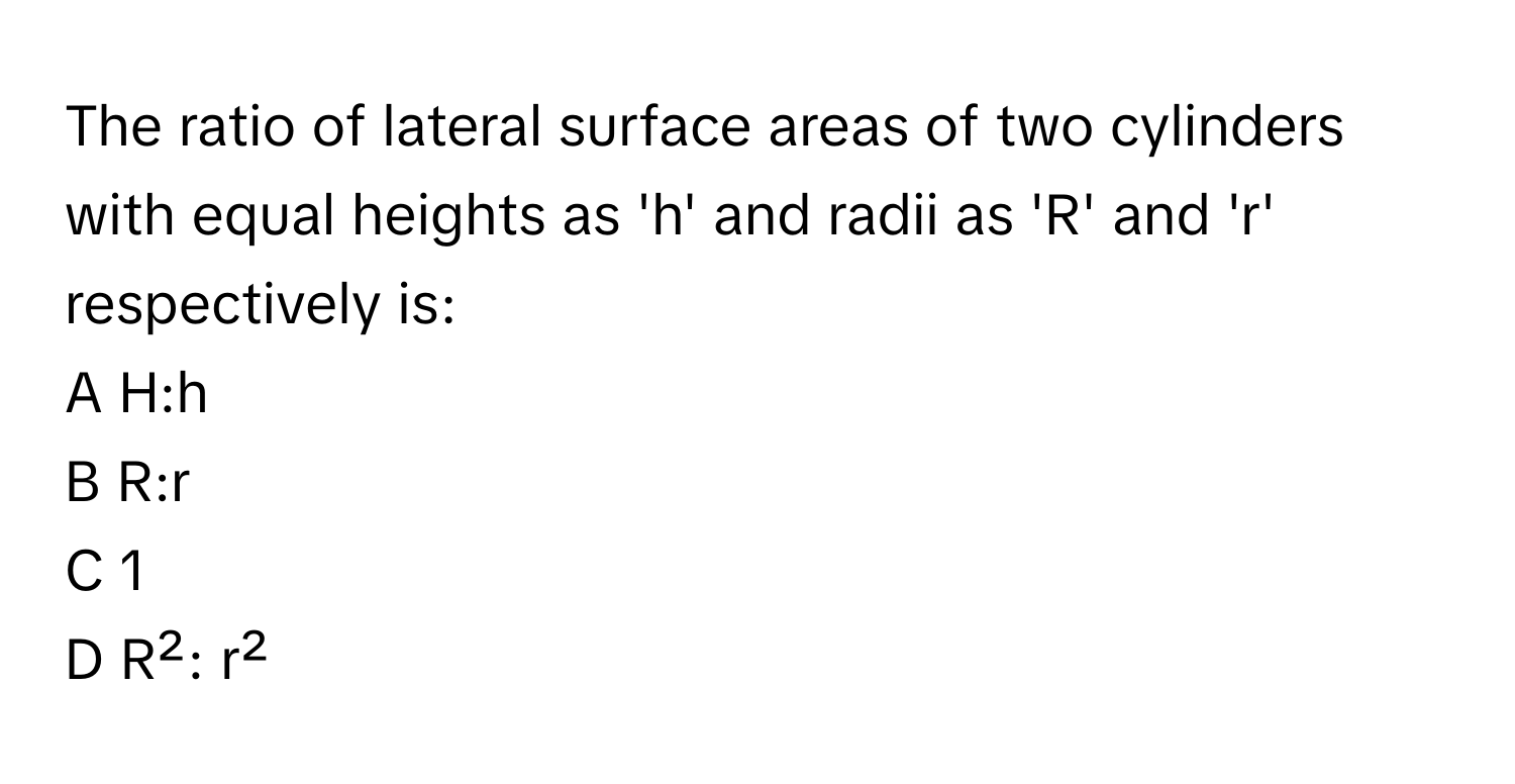 The ratio of lateral surface areas of two cylinders with equal heights as 'h' and radii as 'R' and 'r' respectively is:

A H:h
B R:r
C 1
D R²: r²