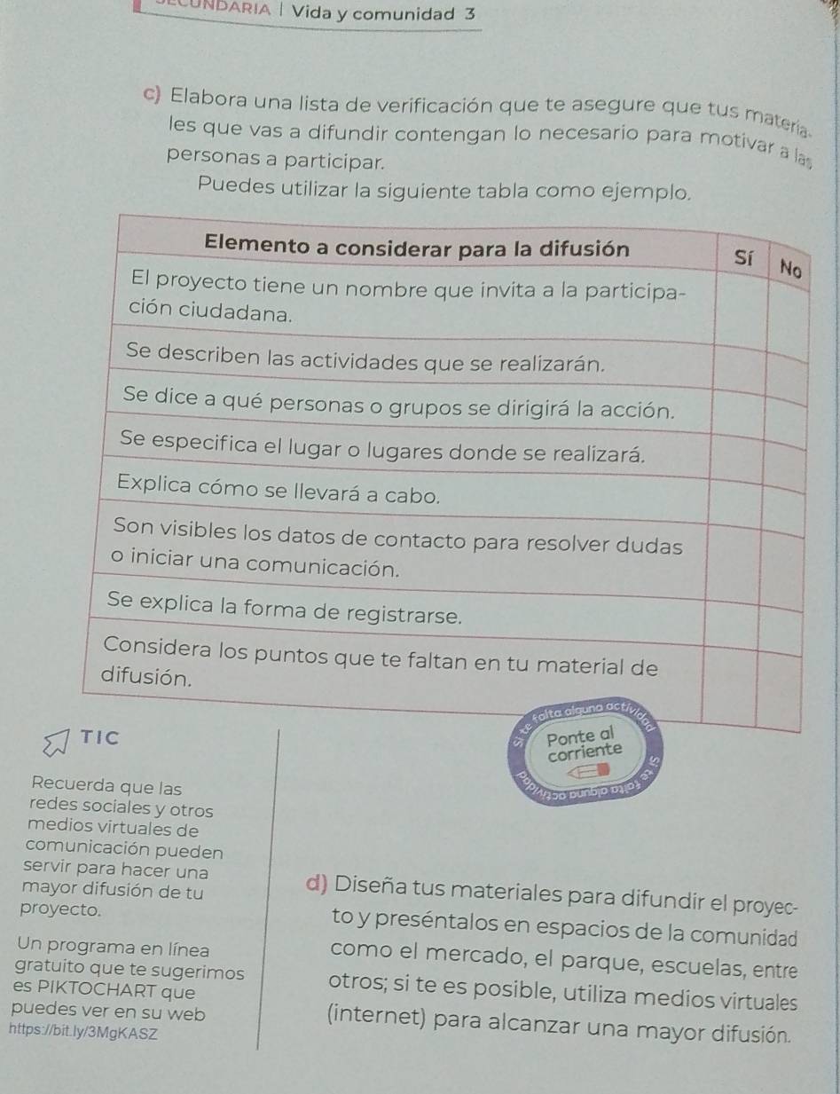 CUNDARIA | Vida y comunidad 3 
c) Elabora una lista de verificación que te asegure que tus materia 
les que vas a difundir contengan lo necesario para motivar a la 
personas a participar. 
Puedes utilizar la siguiente tabla como ejemplo. 
R 
reales y otros 
medios virtuales de 
comunicación pueden 
servir para hacer una d) Diseña tus materiales para difundir el proyec- 
mayor difusión de tu 
proyecto. to y preséntalos en espacios de la comunidad 
Un programa en línea 
como el mercado, el parque, escuelas, entre 
gratuito que te sugerimos otros; si te es posible, utiliza medios virtuales 
es PIKTOCHART que 
puedes ver en su web (internet) para alcanzar una mayor difusión. 
https://bit.ly/3MgKASZ