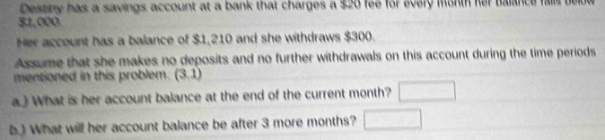 Destiny has a savings account at a bank that charges a $20 fee for every month her balance
$1,000
Her account has a balance of $1,210 and she withdraws $300. 
Assume that she makes no deposits and no further withdrawals on this account during the time periods 
mentioned in this problem. (3,1)
a) What is her account balance at the end of the current month? □ 
b.) What will her account balance be after 3 more months? □