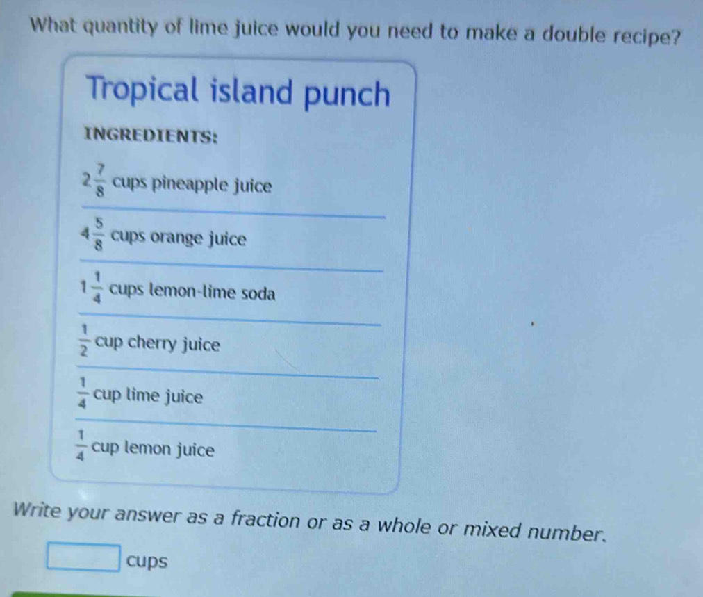 What quantity of lime juice would you need to make a double recipe? 
Tropical island punch 
INGREDIENTS:
2 7/8  cups pineapple juice 
_ 
_
4 5/8  cups orange juice 
_
1 1/4  cups lemon-lime soda
 1/2  cup cherry juice 
_ 
_
 1/4  cup lime juice
 1/4  cup lemon juice 
Write your answer as a fraction or as a whole or mixed number. 
□ cups