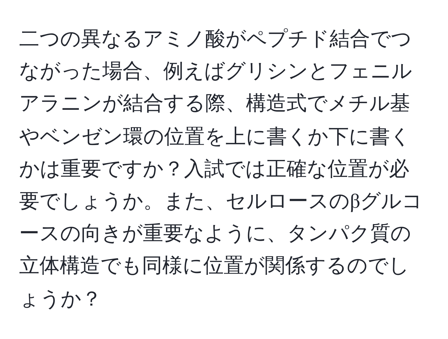 二つの異なるアミノ酸がペプチド結合でつながった場合、例えばグリシンとフェニルアラニンが結合する際、構造式でメチル基やベンゼン環の位置を上に書くか下に書くかは重要ですか？入試では正確な位置が必要でしょうか。また、セルロースのβグルコースの向きが重要なように、タンパク質の立体構造でも同様に位置が関係するのでしょうか？