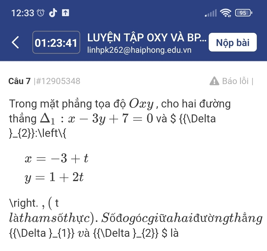 12:33 
95 
01:23:41 LUYỆN TẬP OXY VÀ BP... 
Nộp bài 
Iinhpk262@haiphong.edu.vn 
Câu 7 |#12905348 Báo lỗi | 
Trong mặt phẳng tọa độ Oxy , cho hai đường 
thẳng △ _1:x-3y+7=0 và $ Delta 
 _  2  :
x=-3+t
y=1+2t
. , ( t 
làthamsốthực). Sốđogócgiữahaiđườngthẳng 
Delta  _  1  và Delta  _  2  $ là