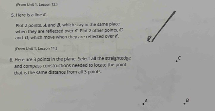 (From Unit 1, Lesson 12.) 
5. Here is a line . 
Plot 2 points, A and B, which stay in the same place 
when they are reflected over ₹. Plot 2 other points, C
and D, which move when they are reflected over . 
(From Unit 1, Lesson 11.) 
6. Here are 3 points in the plane. Select all the straightedge C 
and compass constructions needed to locate the point 
that is the same distance from all 3 points. 
A 
B