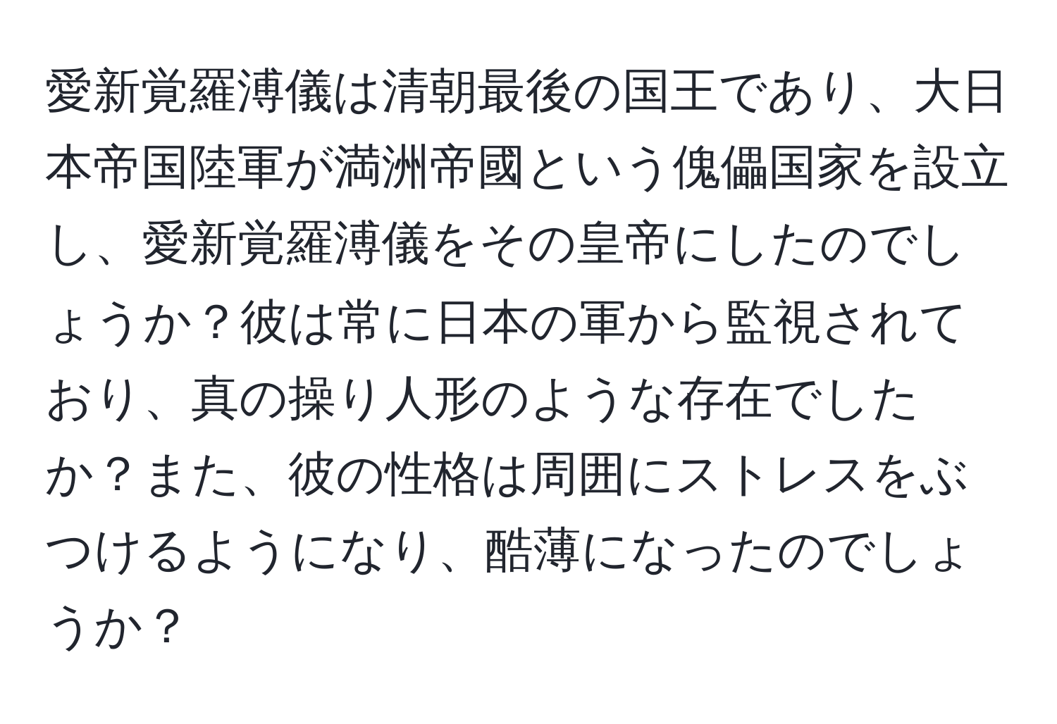 愛新覚羅溥儀は清朝最後の国王であり、大日本帝国陸軍が満洲帝國という傀儡国家を設立し、愛新覚羅溥儀をその皇帝にしたのでしょうか？彼は常に日本の軍から監視されており、真の操り人形のような存在でしたか？また、彼の性格は周囲にストレスをぶつけるようになり、酷薄になったのでしょうか？