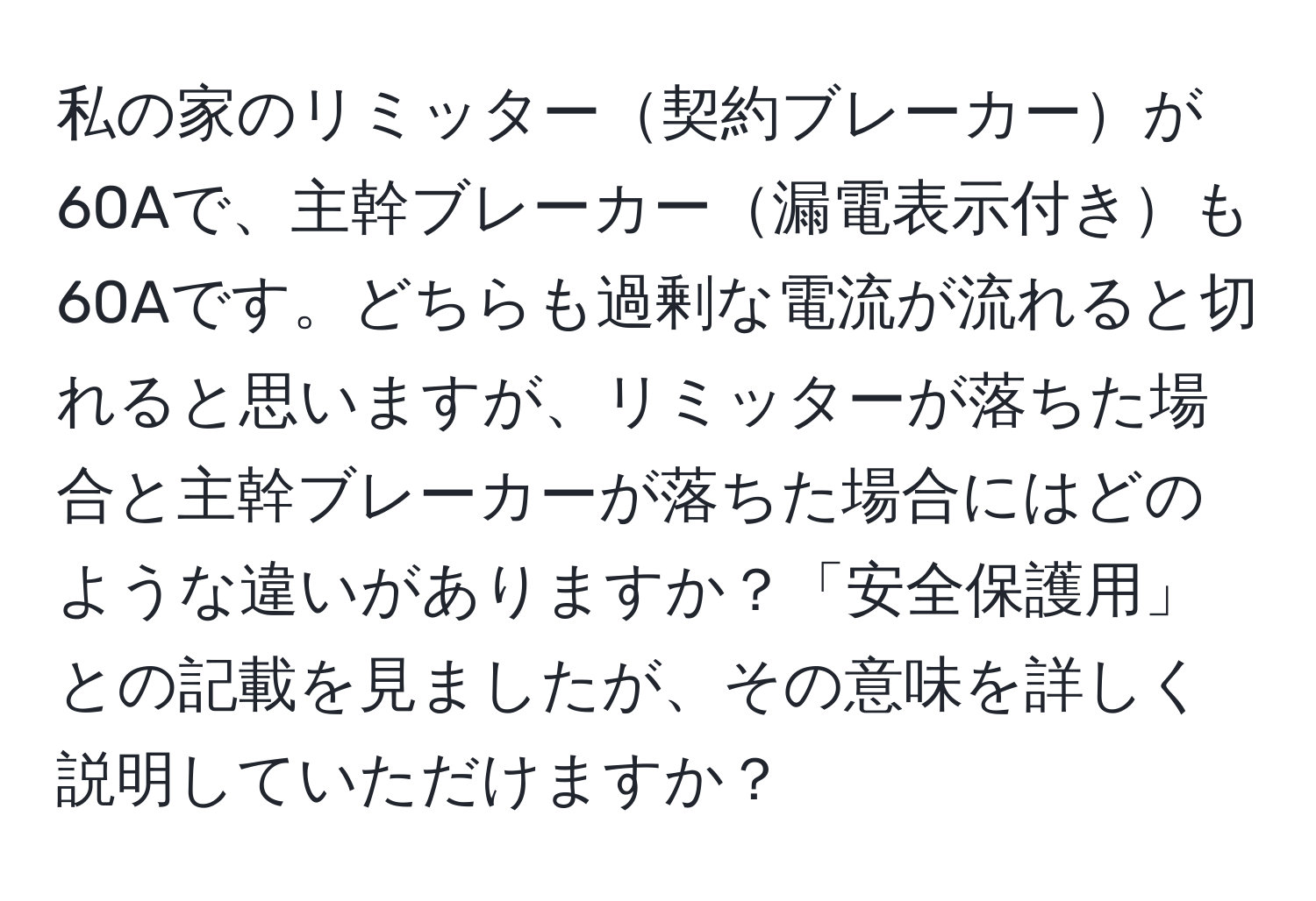 私の家のリミッター契約ブレーカーが60Aで、主幹ブレーカー漏電表示付きも60Aです。どちらも過剰な電流が流れると切れると思いますが、リミッターが落ちた場合と主幹ブレーカーが落ちた場合にはどのような違いがありますか？「安全保護用」との記載を見ましたが、その意味を詳しく説明していただけますか？