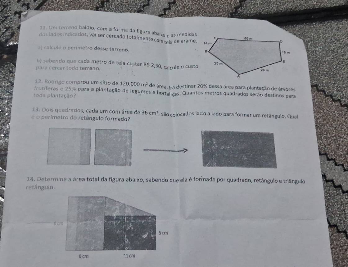 Um terreno baldio, com a forma da figura abaixo e as medidas 
dos lados indicados, vai ser cercado totalmente com tela de arame. 
a) calcule o perímetro desse terreno. 
b) sabendo que cada metro de tela custar R$ 2,50, calcule o custo 
para cercar todo terreno. 
12. Rodrigo comprou um sítio de 120.000m^2 de área, Irá destinar 20% dessa área para plantação de árvores 
frutiferas e 25% para a plantação de legumes e hortaliças. Quantos metros quadrados serão destinos para 
toda plantação? 
13. Dois quadrados, cada um com área de 36cm^2 são colocados lado a lado para formar um retângulo. Qual 
é o perimetro do retângulo formado? 
14. Determine a área total da figura abaixo, sabendo que ela é formada por quadrado, retângulo e triângulo 
retângulo.